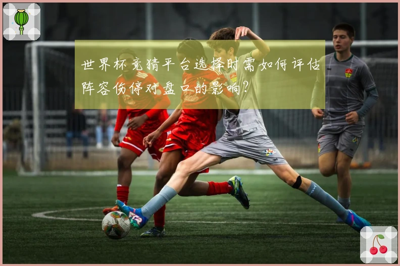 世界杯竞猜平台选择时需如何评估阵容伤停对盘口的影响？